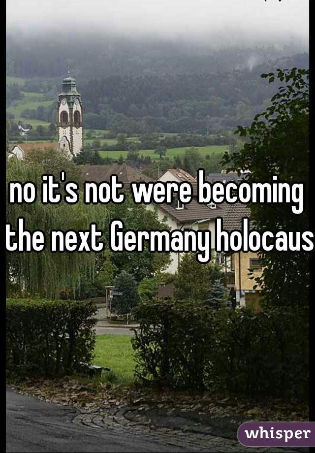 no it's not were becoming the next Germany holocaust