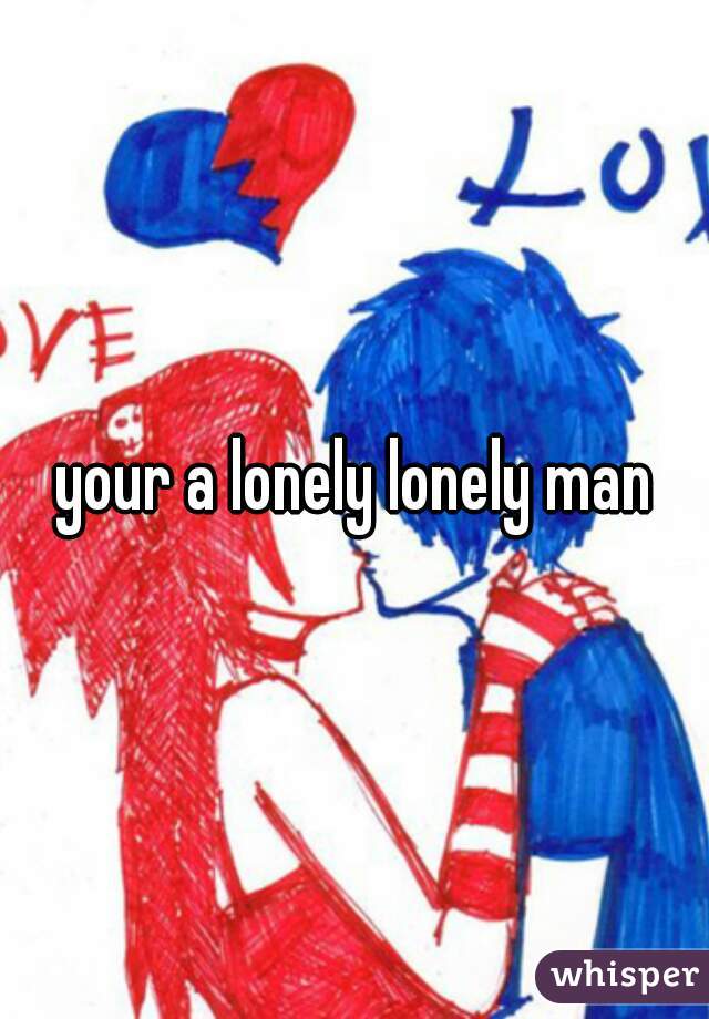 your a lonely lonely man