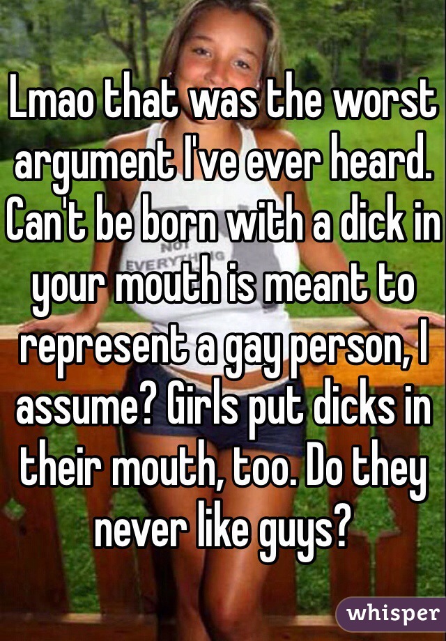 Lmao that was the worst argument I've ever heard. Can't be born with a dick in your mouth is meant to represent a gay person, I assume? Girls put dicks in their mouth, too. Do they never like guys?