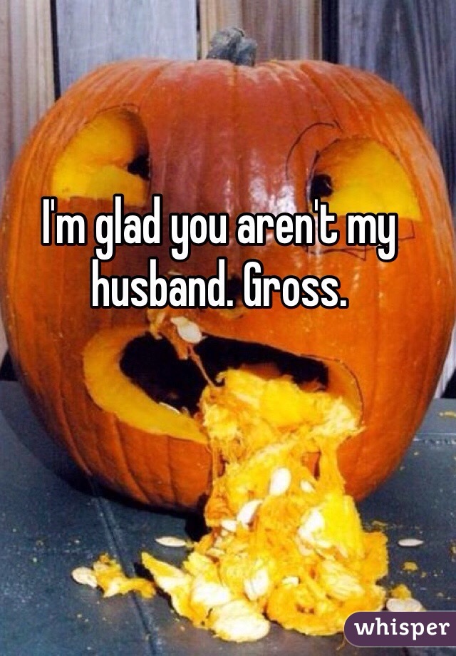 I'm glad you aren't my husband. Gross. 