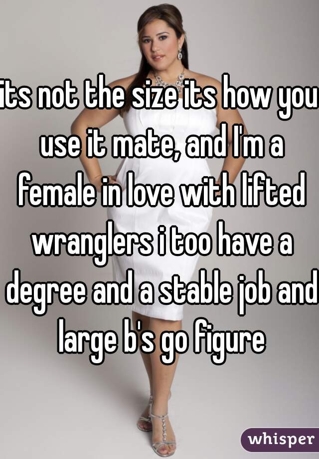 its not the size its how you use it mate, and I'm a female in love with lifted wranglers i too have a degree and a stable job and large b's go figure
