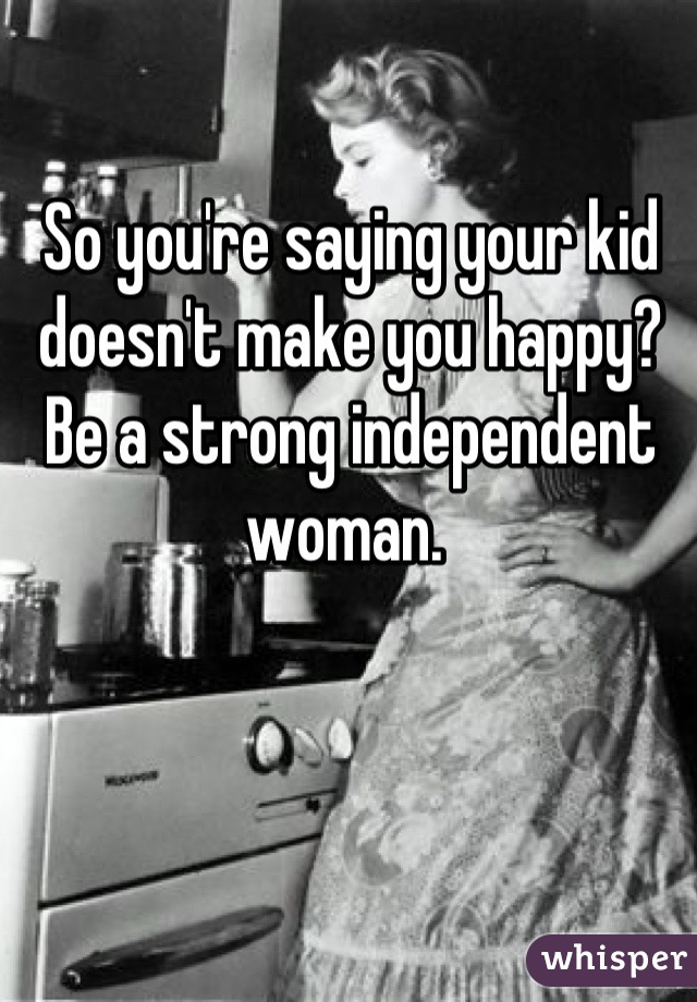 So you're saying your kid doesn't make you happy? Be a strong independent woman. 