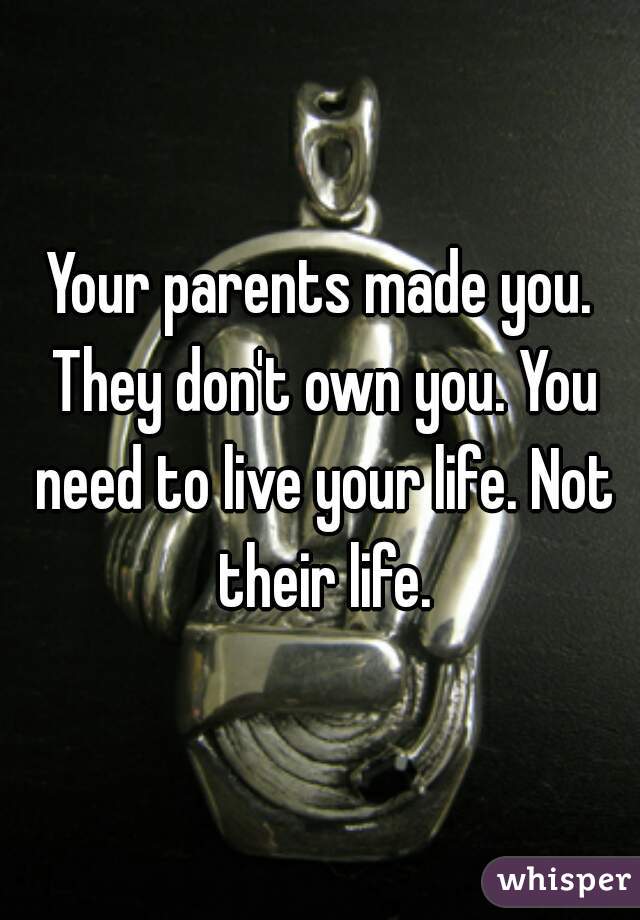 Your parents made you. They don't own you. You need to live your life. Not their life.