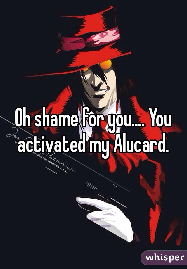 Oh shame for you.... You activated my Alucard. 