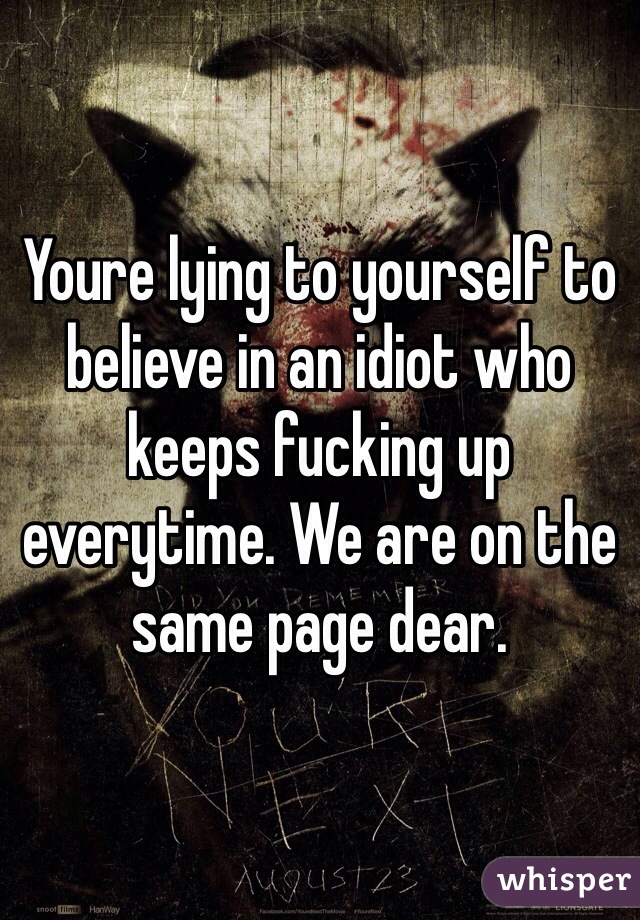 Youre lying to yourself to believe in an idiot who keeps fucking up everytime. We are on the same page dear.