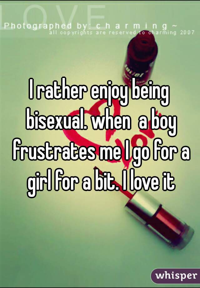 I rather enjoy being bisexual. when  a boy frustrates me I go for a girl for a bit. I love it