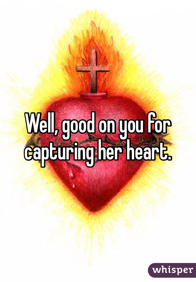 Well, good on you for capturing her heart.