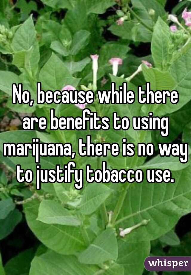 No, because while there are benefits to using marijuana, there is no way to justify tobacco use.