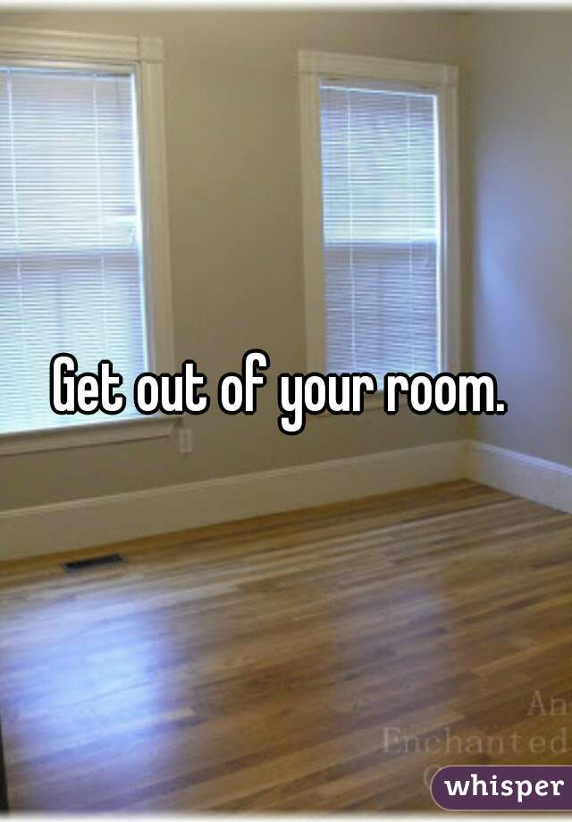 Get out of your room. 