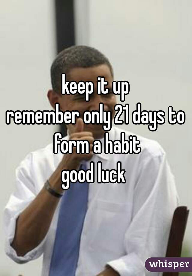 keep it up

remember only 21 days to form a habit

good luck 
