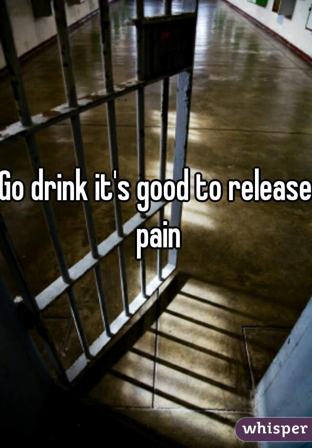 Go drink it's good to release pain