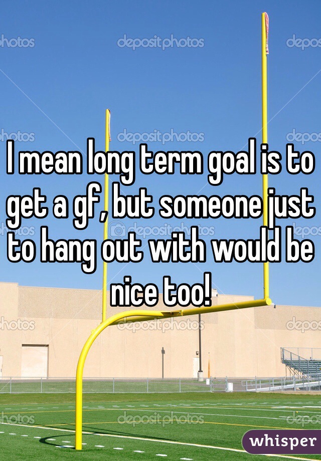 I mean long term goal is to get a gf, but someone just to hang out with would be nice too!