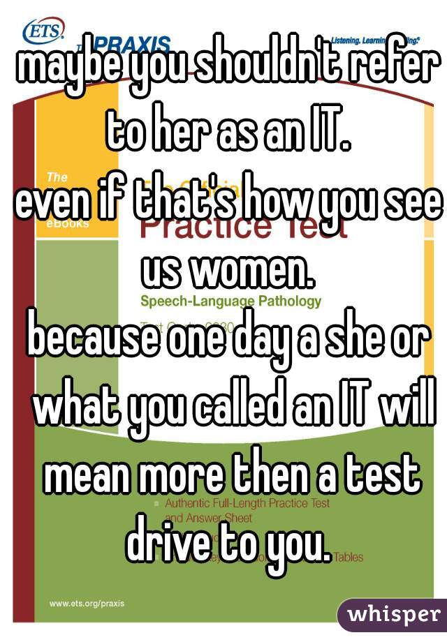 maybe you shouldn't refer to her as an IT. 

even if that's how you see us women. 

because one day a she or what you called an IT will mean more then a test drive to you. 