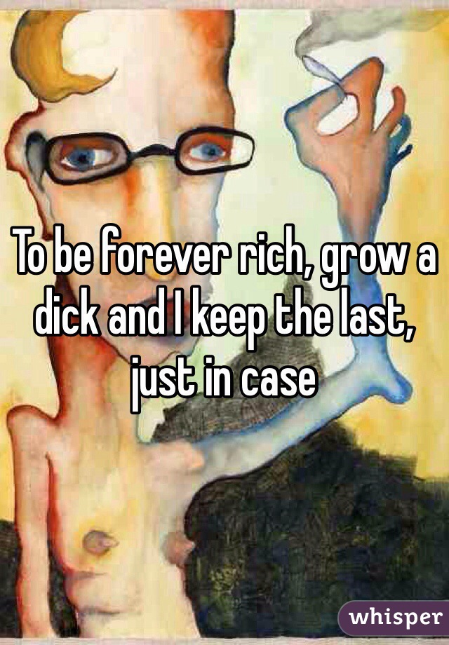 To be forever rich, grow a dick and I keep the last, just in case