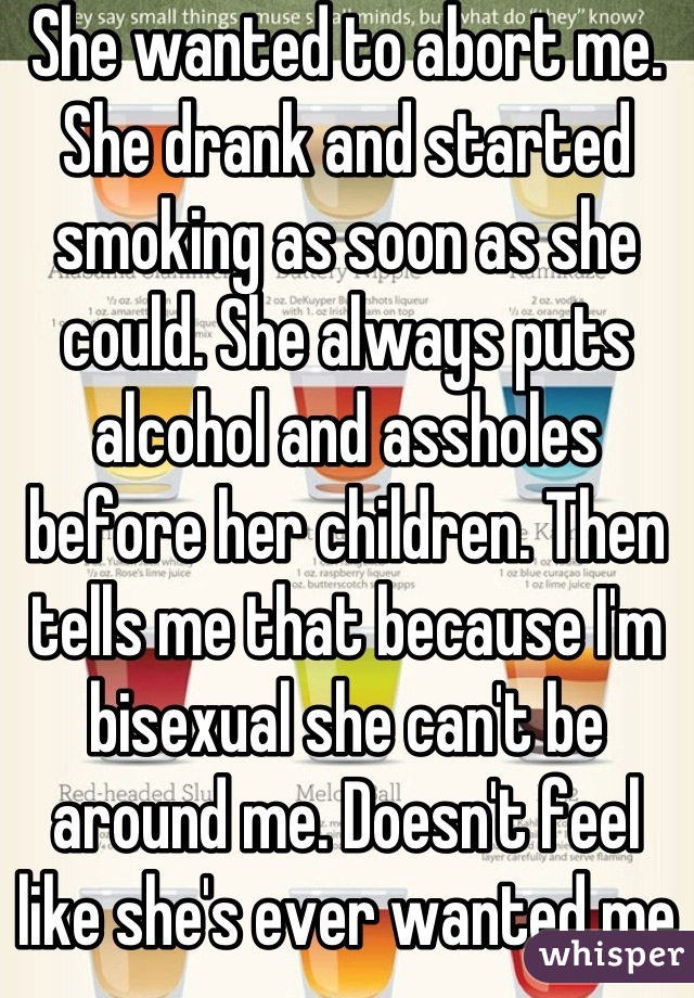 She wanted to abort me. She drank and started smoking as soon as she could. She always puts alcohol and assholes before her children. Then tells me that because I'm bisexual she can't be around me. Doesn't feel like she's ever wanted me