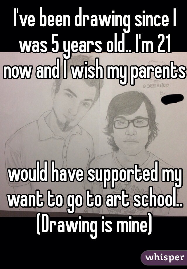 I've been drawing since I was 5 years old.. I'm 21 now and I wish my parents



would have supported my want to go to art school.. (Drawing is mine)