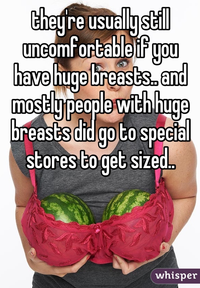 they're usually still uncomfortable if you have huge breasts.. and mostly people with huge breasts did go to special stores to get sized..