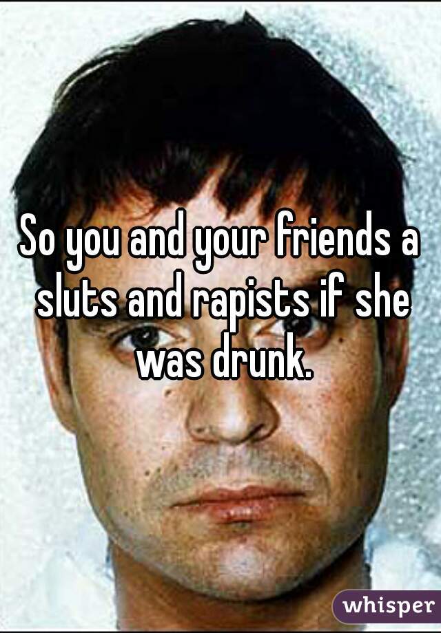 So you and your friends a sluts and rapists if she was drunk.