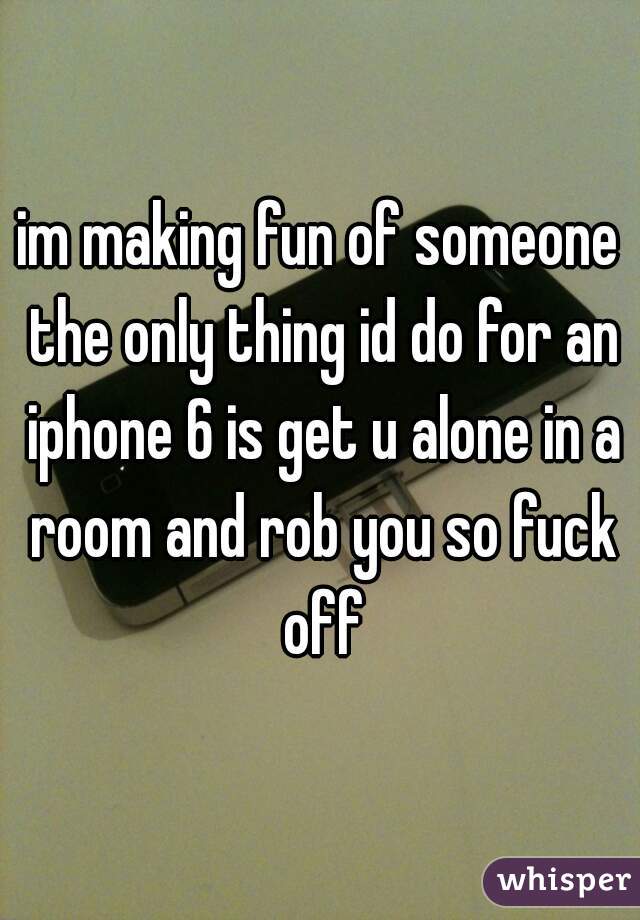 im making fun of someone the only thing id do for an iphone 6 is get u alone in a room and rob you so fuck off