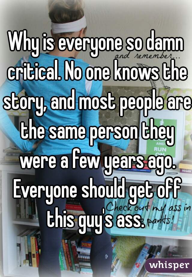 Why is everyone so damn critical. No one knows the story, and most people are the same person they were a few years ago. Everyone should get off this guy's ass. 