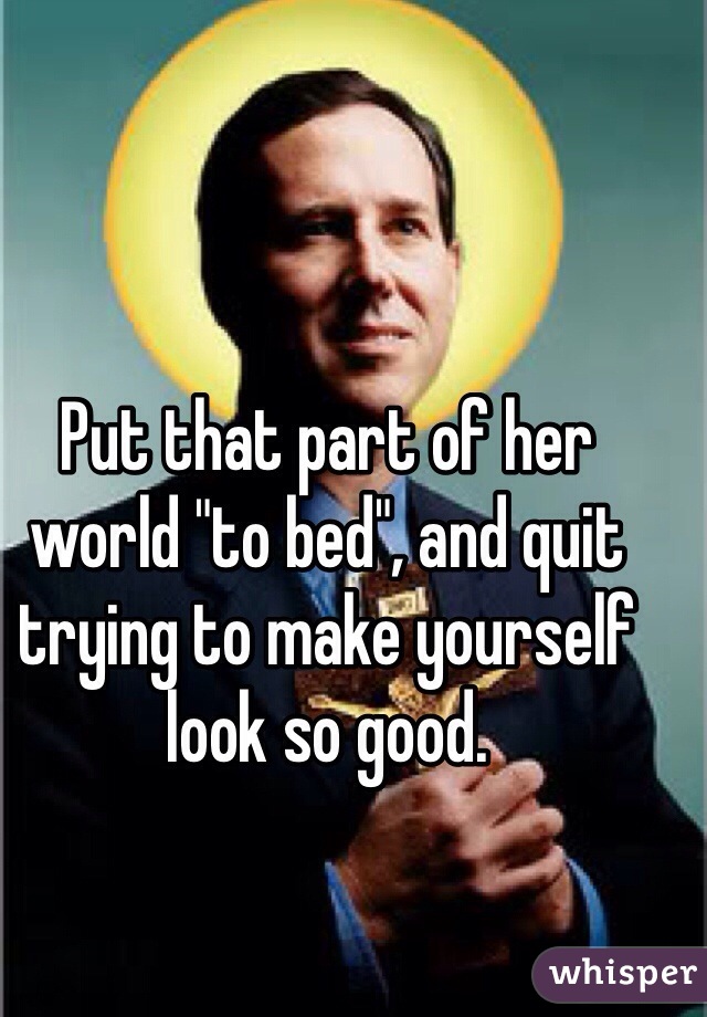 Put that part of her world "to bed", and quit trying to make yourself look so good. 