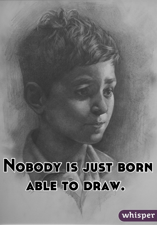 Nobody is just born able to draw. 