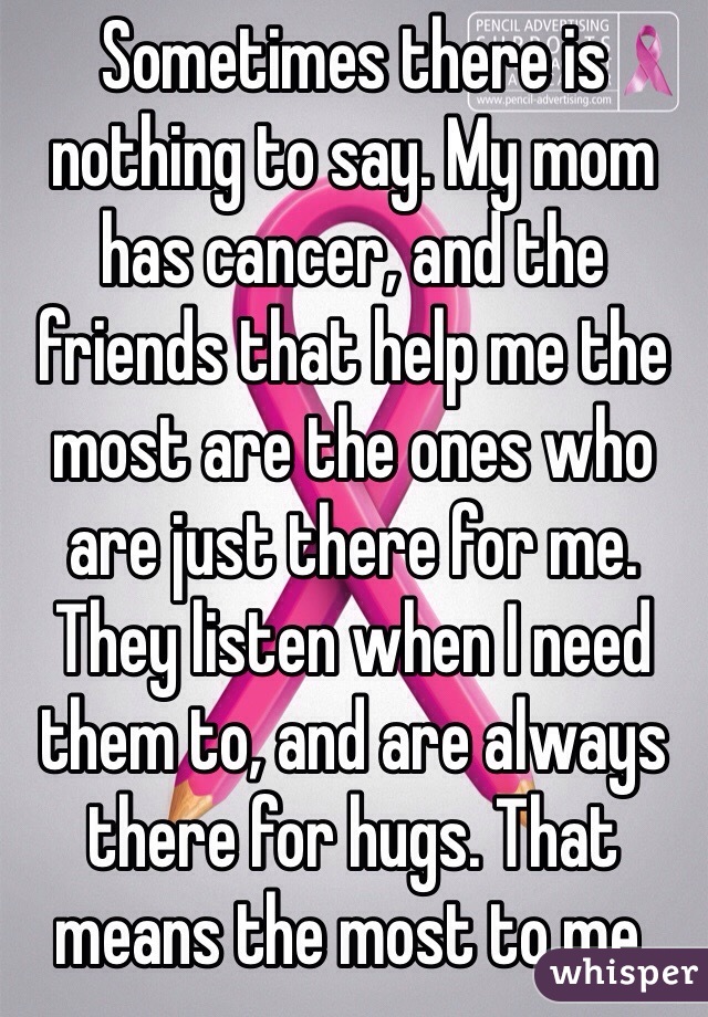 Sometimes there is nothing to say. My mom has cancer, and the friends that help me the most are the ones who are just there for me. They listen when I need them to, and are always there for hugs. That means the most to me.