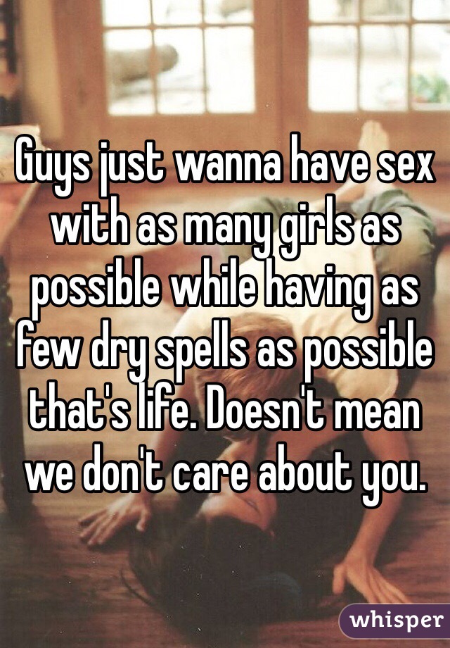 Guys just wanna have sex with as many girls as possible while having as few dry spells as possible that's life. Doesn't mean we don't care about you.