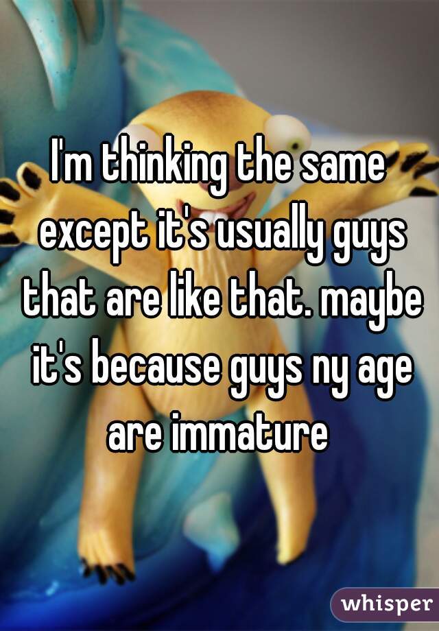 I'm thinking the same except it's usually guys that are like that. maybe it's because guys ny age are immature 