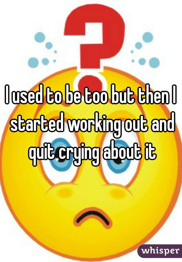 I used to be too but then I started working out and quit crying about it