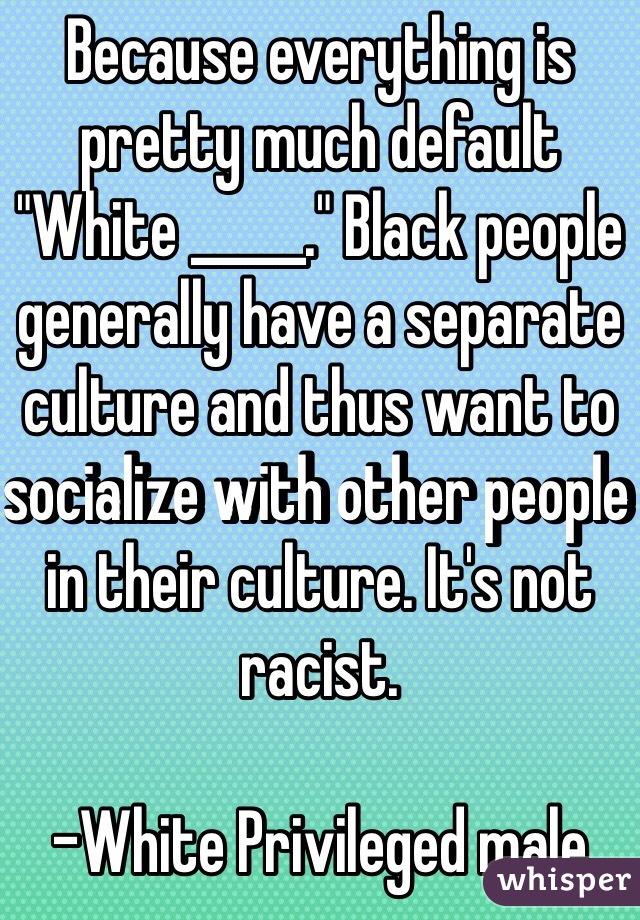 Because everything is pretty much default "White _____." Black people generally have a separate culture and thus want to socialize with other people in their culture. It's not racist.

-White Privileged male