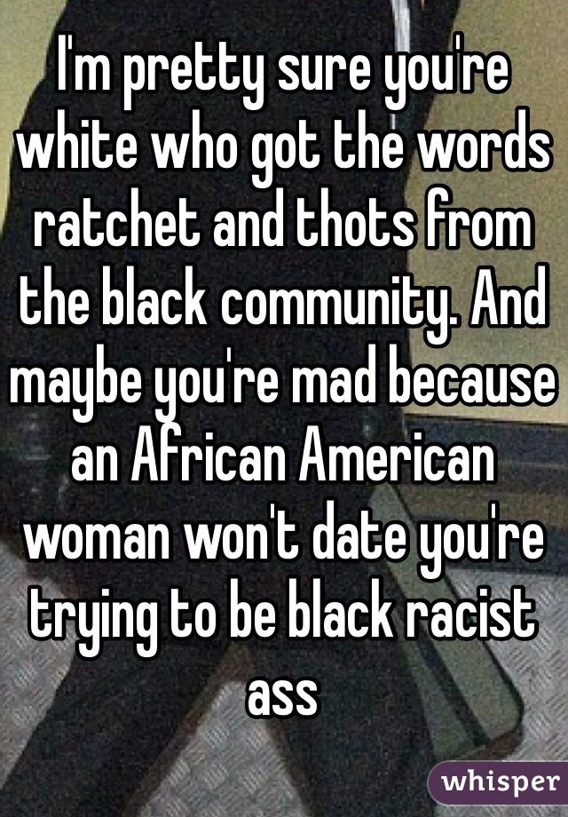 I'm pretty sure you're white who got the words ratchet and thots from the black community. And maybe you're mad because an African American woman won't date you're trying to be black racist ass
