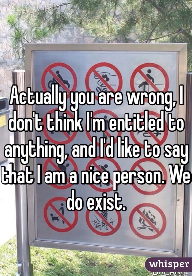 Actually you are wrong, I don't think I'm entitled to anything, and I'd like to say that I am a nice person. We do exist. 