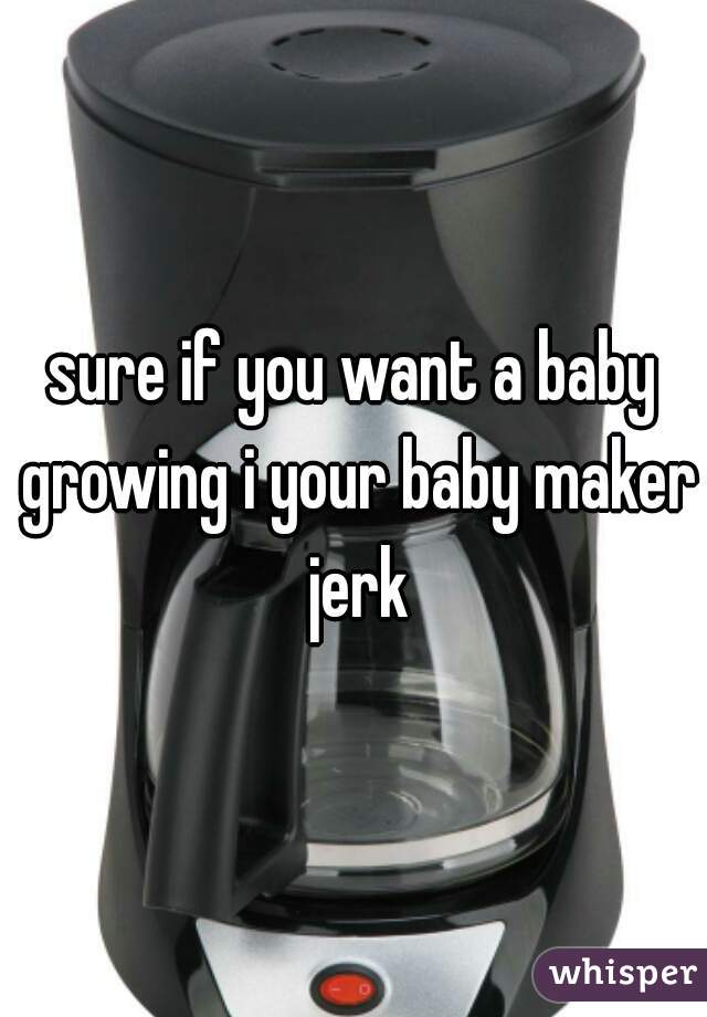 sure if you want a baby growing i your baby maker jerk