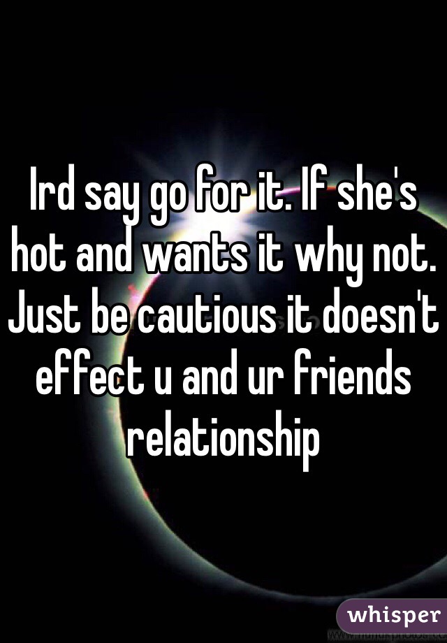 Ird say go for it. If she's hot and wants it why not. 
Just be cautious it doesn't effect u and ur friends relationship