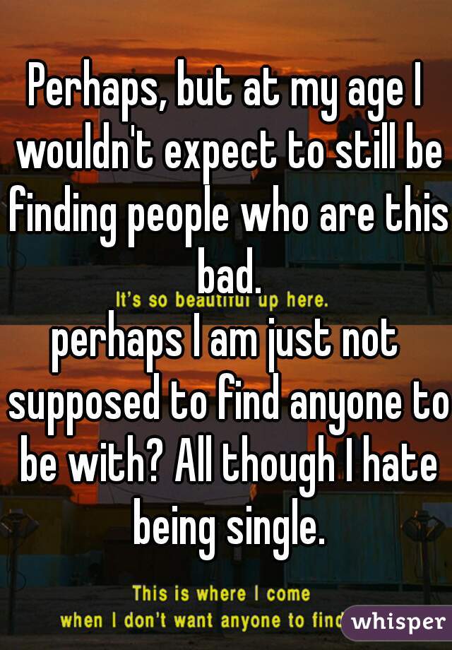 Perhaps, but at my age I wouldn't expect to still be finding people who are this bad.

perhaps I am just not supposed to find anyone to be with? All though I hate being single.