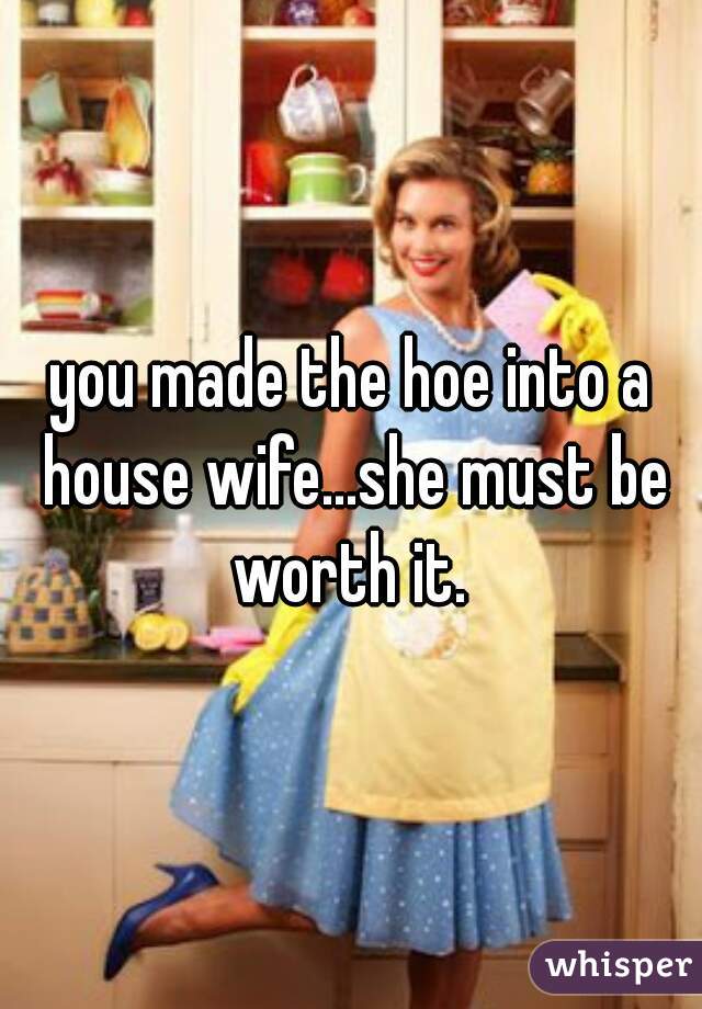 you made the hoe into a house wife...she must be worth it. 