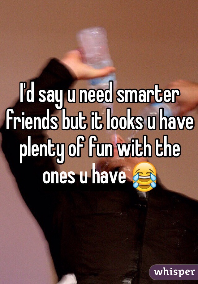 I'd say u need smarter friends but it looks u have plenty of fun with the ones u have 😂