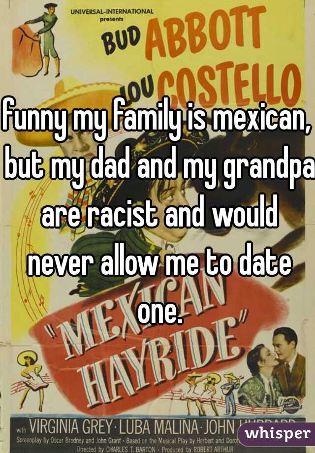 funny my family is mexican, but my dad and my grandpa are racist and would never allow me to date one.