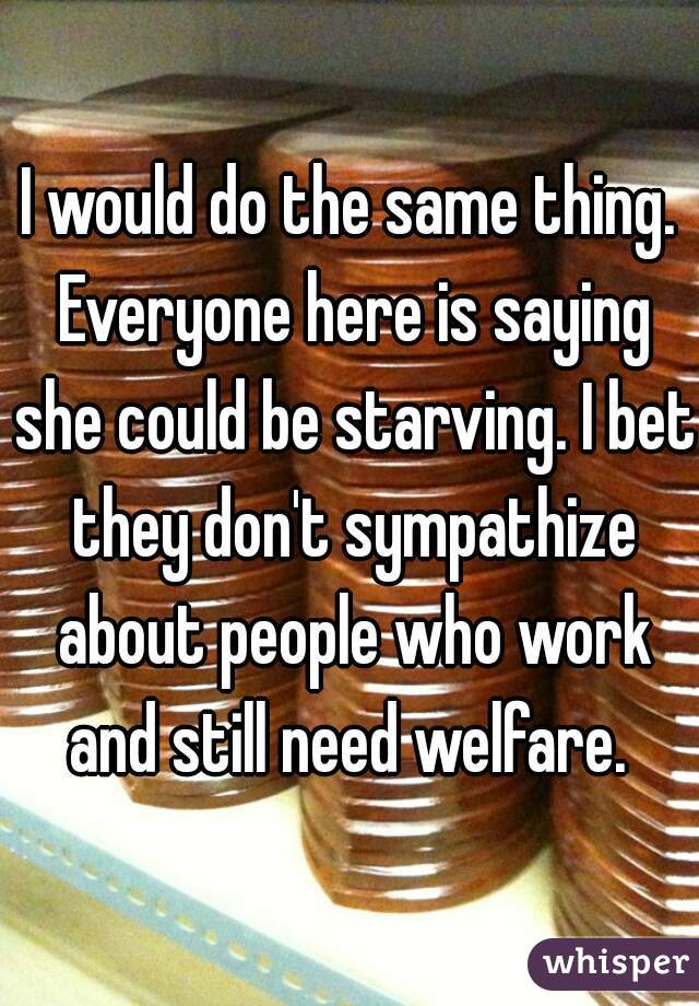 I would do the same thing. Everyone here is saying she could be starving. I bet they don't sympathize about people who work and still need welfare. 