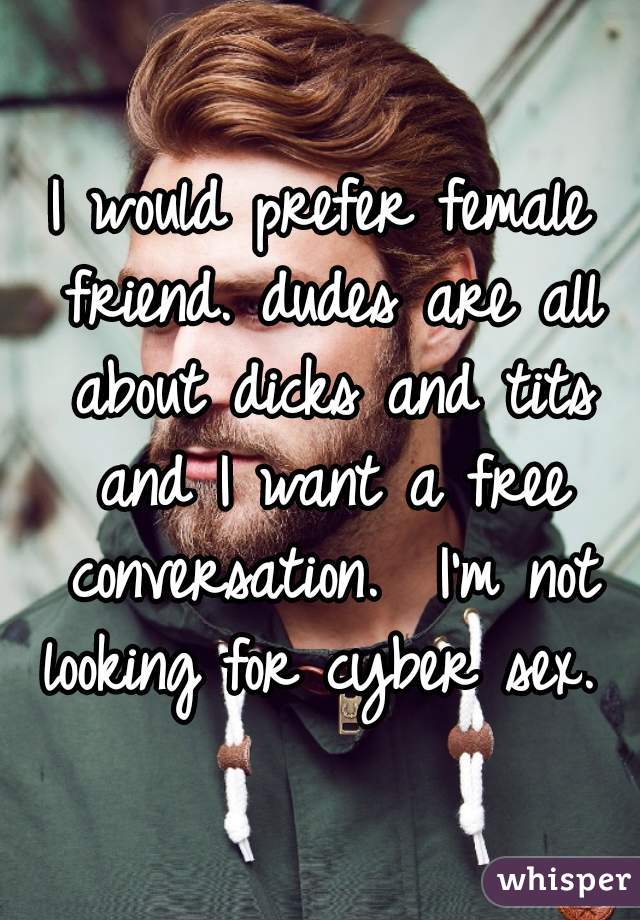 I would prefer female friend. dudes are all about dicks and tits and I want a free conversation.  I'm not looking for cyber sex. 