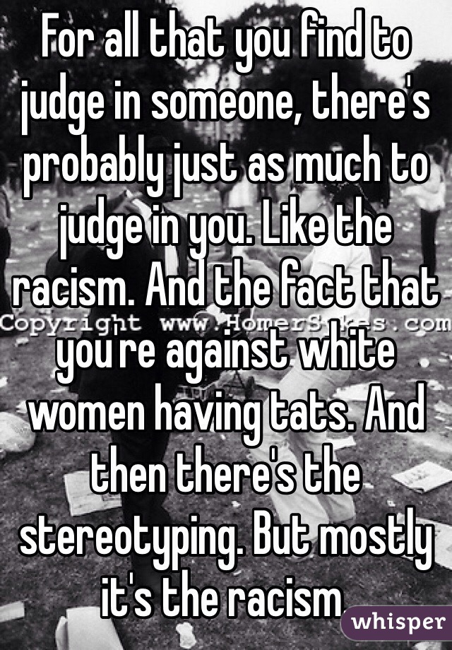 For all that you find to judge in someone, there's probably just as much to judge in you. Like the racism. And the fact that you're against white women having tats. And then there's the stereotyping. But mostly it's the racism. 