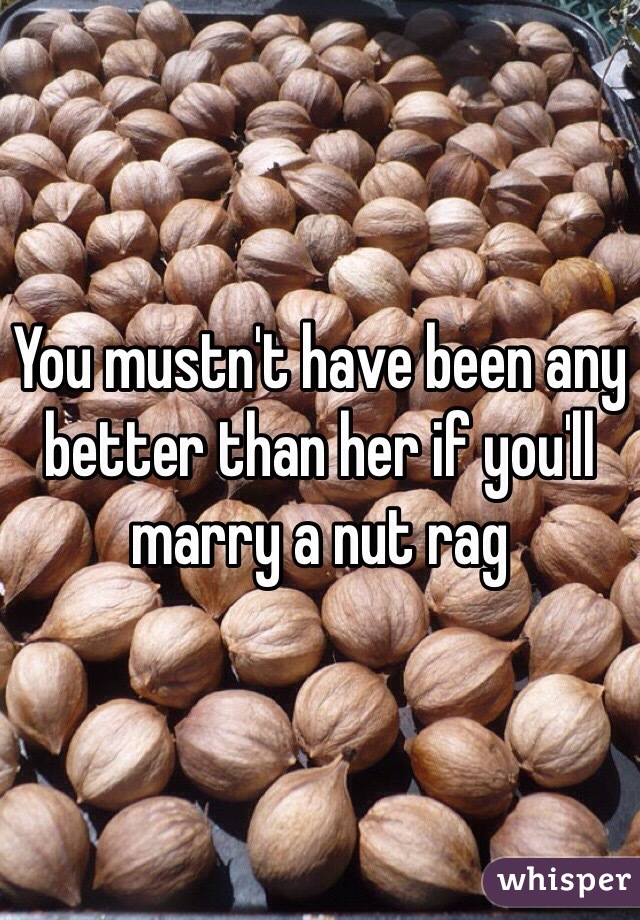 You mustn't have been any better than her if you'll marry a nut rag  