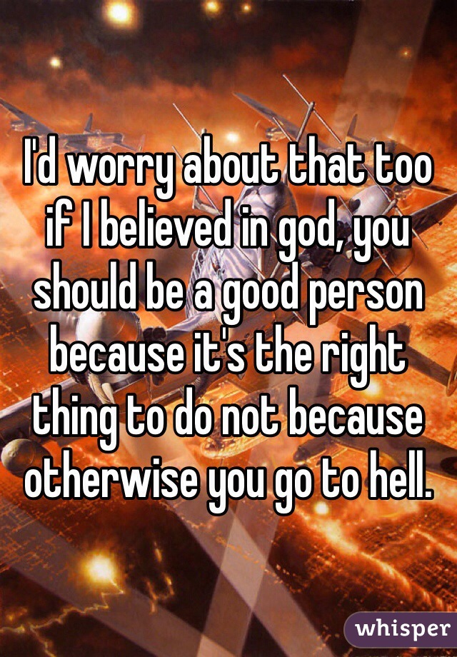 I'd worry about that too if I believed in god, you should be a good person because it's the right thing to do not because otherwise you go to hell. 