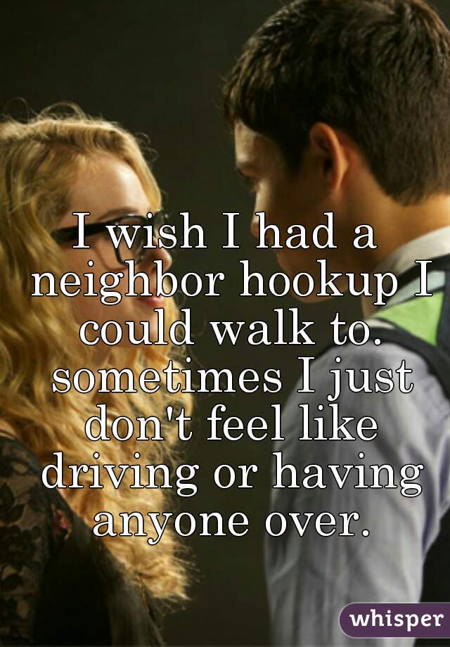 I wish I had a neighbor hookup I could walk to. sometimes I just don't feel like driving or having anyone over.