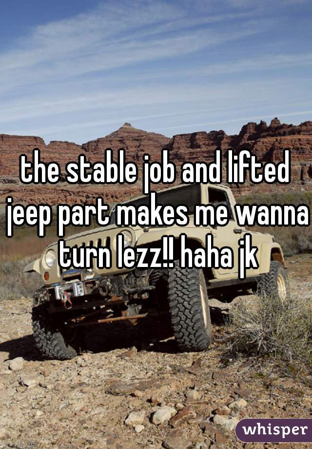 the stable job and lifted jeep part makes me wanna turn lezz!! haha jk