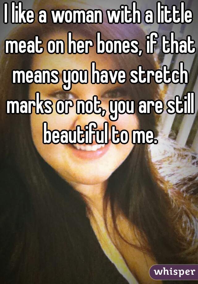I like a woman with a little meat on her bones, if that means you have stretch marks or not, you are still beautiful to me.