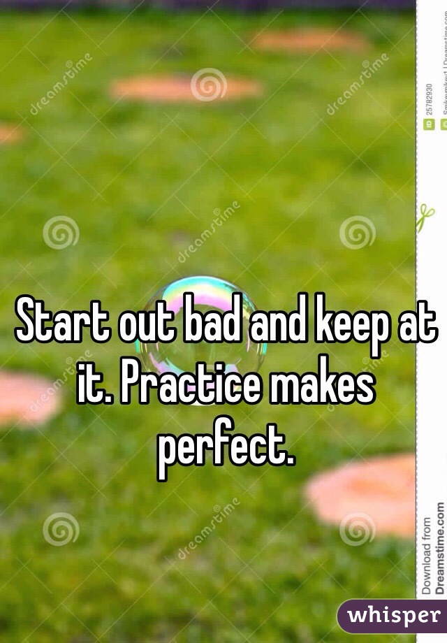 Start out bad and keep at it. Practice makes perfect. 