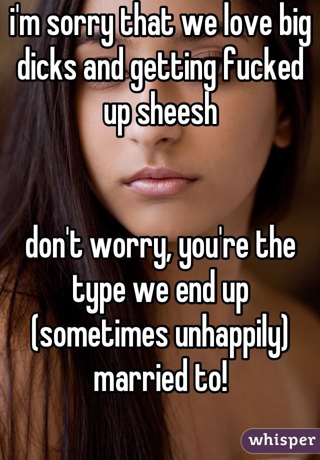 i'm sorry that we love big dicks and getting fucked up sheesh 


don't worry, you're the type we end up (sometimes unhappily) married to!