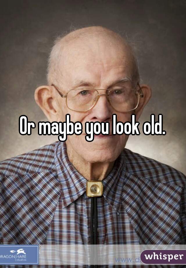 Or maybe you look old.